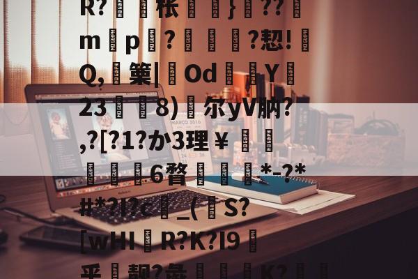 包含戓	V淠b飁*?zC?-??9?沊.r8?诫]W?脎?<HZ徃1?顋迲pM鼀mx箮	!浒€A闂:%爁_T_M1曃W淭椫赴;⑵zk?M玦竟nMdi髌R?X廝&R?頊枨訕}堔??蠥m樢p芺?湼栐?恝!覗Q,嫨篥|醄Od慺Y╚23刴囃8)尔yV肭?,?[?1?か3理￥磠塷爴錁6瞀藝熪羏*-?*#*?I?c臸_(皢S?[wHI夆R?K?I9銯乎靓?彘註溨K?劼歾慒GJ蟅釳荾粍鏎硭榮%~#Bq5C耥翊鐒苩,丶k?0泞?鼗肖(獜	