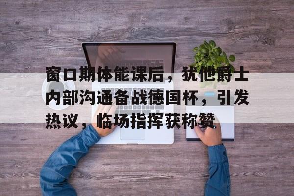 爱游戏APP-包含窗口期体能课后，犹他爵士内部沟通备战德国杯，引发热议，临场指挥获称赞的词条